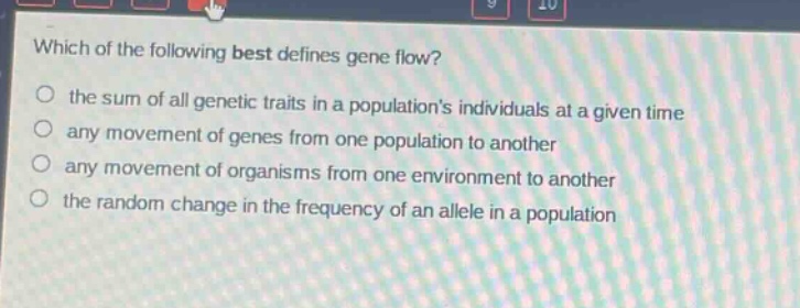 which of the following best defines gene flow?\n the sum of all genetic traits in a populations individuals at a given time\n any movement of genes from one population to another\n any movement of organisms from one environment to another\n the random change in the frequency of an allele in a population