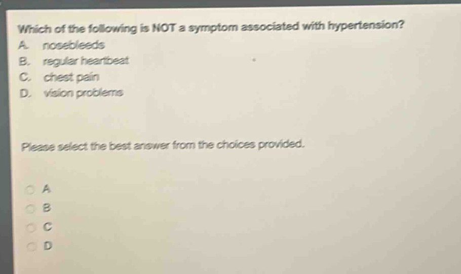 which of the following is not a symptom associated with hypertension? a. nosebleeds b. regular heartbeat c. chest pain d. vision problems please select the best answer from the choices provided.