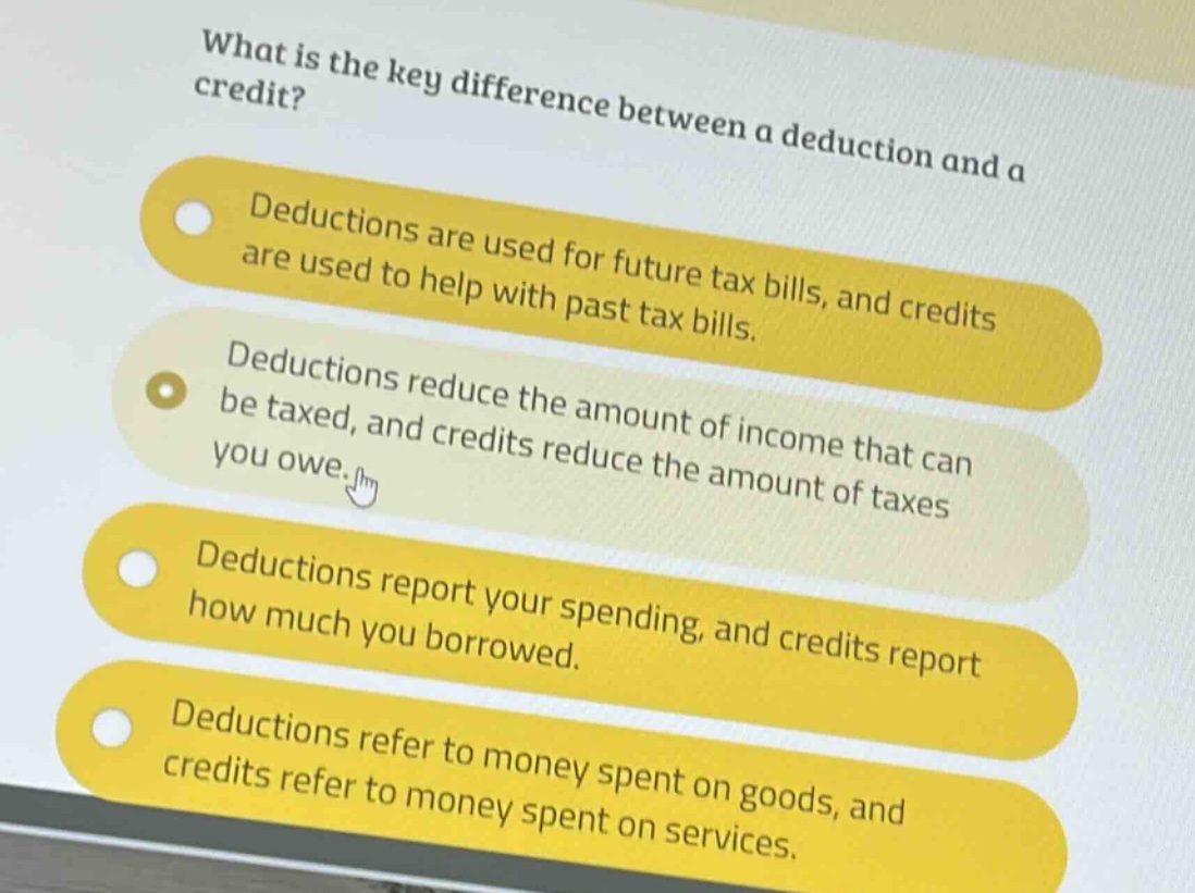 what is the key difference between a deduction and a credit?\ndeductions are used for future tax bills, and credits are used to help with past tax bills.\ndeductions reduce the amount of income that can be taxed, and credits reduce the amount of taxes you owe.\ndeductions report your spending, and credits report how much you borrowed.\ndeductions refer to money spent on goods, and credits refer to money spent on services.