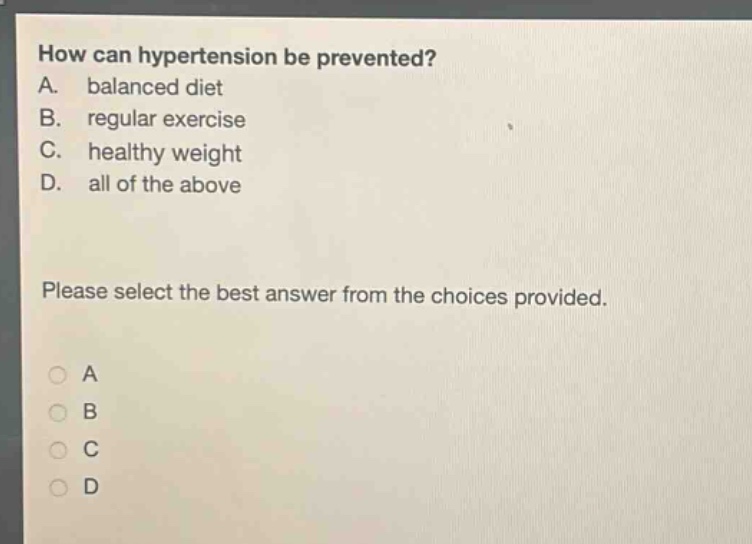 how can hypertension be prevented?\na. balanced diet\nb. regular exercise\nc. healthy weight\nd. all of the above\nplease select the best answer from the choices provided.