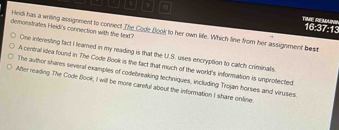heidi has a writing assignment to connect the code book to her own life. which line from her assignment best demonstrates heidis connection with the text?\none interesting fact i learned in my reading is that the u.s. uses encryption to catch criminals.\na central idea found in the code book is the fact that much of the worlds information is unprotected.\nthe author shares several examples of code - breaking techniques, including trojan horses and viruses.\nafter reading the code book, i will be more careful about the information i share online.