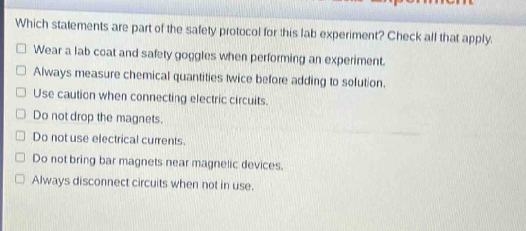 which statements are part of the safety protocol for this lab experiment? check all that apply.\n□ wear a lab coat and safety goggles when performing an experiment.\n□ always measure chemical quantities twice before adding to solution.\n□ use caution when connecting electric circuits.\n□ do not drop the magnets.\n□ do not use electrical currents.\n□ do not bring bar magnets near magnetic devices.\n□ always disconnect circuits when not in use.
