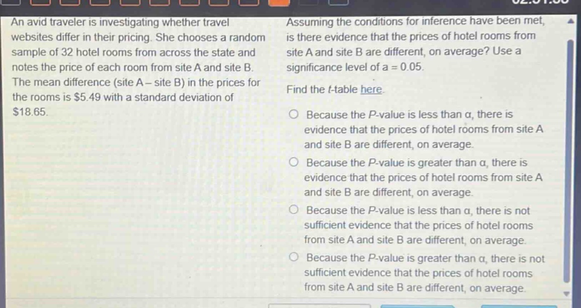 an avid traveler is investigating whether travel websites differ in their pricing. she chooses a random sample of 32 hotel rooms from across the state and notes the price of each room from site a and site b. the mean difference (site a - site b) in the prices for the rooms is $5.49 with a standard deviation of $18.65. assuming the conditions for inference have been met, is there evidence that the prices of hotel rooms from site a and site b are different, on average? use a significance level of a = 0.05. find the t - table here. because the p - value is less than a, there is evidence that the prices of hotel rooms from site a and site b are different, on average. because the p - value is greater than a, there is evidence that the prices of hotel rooms from site a and site b are different, on average. because the p - value is less than a, there is not sufficient evidence that the prices of hotel rooms from site a and site b are different, on average. because the p - value is greater than a, there is not sufficient evidence that the prices of hotel rooms from site a and site b are different, on average.