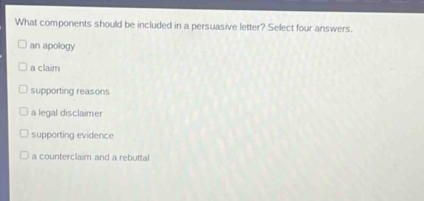 what components should be included in a persuasive letter? select four answers.\n□ an apology\n□ a claim\n□ supporting reasons\n□ a legal disclaimer\n□ supporting evidence\n□ a counterclaim and a rebuttal