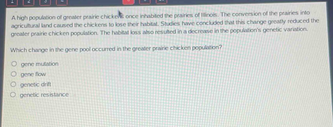 a high population of greater prairie chickens once inhabited the prairies of illinois. the conversion of the prairies into agricultural land caused the chickens to lose their habitat. studies have concluded that this change greatly reduced the greater prairie chicken population. the habitat loss also resulted in a decrease in the populations genetic variation.\nwhich change in the gene pool occurred in the greater prairie chicken population?\n○ gene mutation\n○ gene flow\n○ genetic drift\n○ genetic resistance