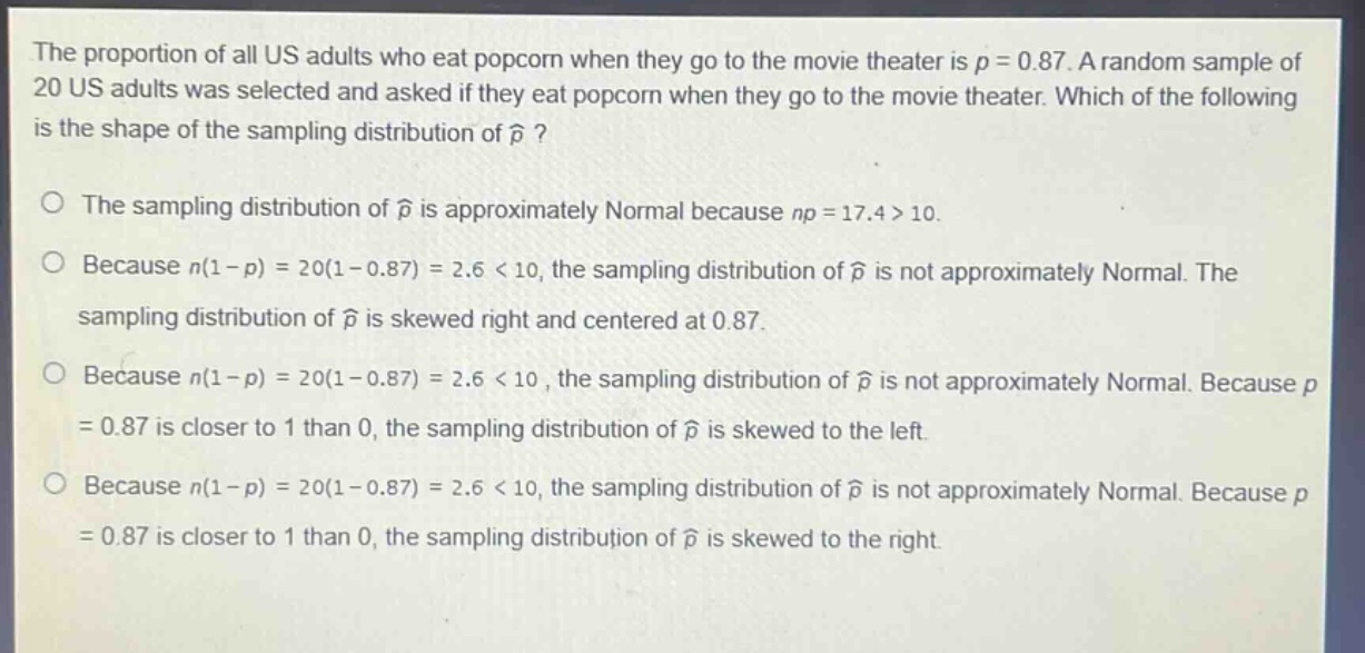 the proportion of all us adults who eat popcorn when they go to the movie theater is $p = 0.87$. a random sample of 20 us adults was selected and asked if they eat popcorn when they go to the movie theater. which of the following is the shape of the sampling distribution of $hat{p}$?\n\nthe sampling distribution of $hat{p}$ is approximately normal because $np = 17.4>10$.\n\nbecause $n(1 - p)=20(1 - 0.87)=2.6 < 10$, the sampling distribution of $hat{p}$ is not approximately normal. the sampling distribution of $hat{p}$ is skewed right and centered at 0.87.\n\nbecause $n(1 - p)=20(1 - 0.87)=2.6 < 10$, the sampling distribution of $hat{p}$ is not approximately normal. because $p = 0.87$ is closer to 1 than 0, the sampling distribution of $hat{p}$ is skewed to the left.\n\nbecause $n(1 - p)=20(1 - 0.87)=2.6 < 10$, the sampling distribution of $hat{p}$ is not approximately normal. because $p = 0.87$ is closer to 1 than 0, the sampling distribution of $hat{p}$ is skewed to the right.