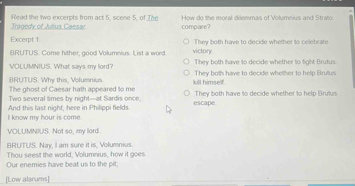 read the two excerpts from act 5, scene 5, of the tragedy of julius caesar. excerpt 1: brutus. come hither, good volumnius. list a word. volumnius. what says my lord? brutus. why this, volumnius. the ghost of caesar hath appeared to me two several times by night—at sardis once, and this last night, here in philippi fields. i know my hour is come. volumnius. not so, my lord. brutus. nay, i am sure it is, volumnius. thou seest the world, volumnius, how it goes. our enemies have beat us to the pit; low alarums how do the moral dilemmas of volumnius and strato compare? they both have to decide whether to celebrate victory. they both have to decide whether to fight brutus. they both have to decide whether to help brutus kill himself. they both have to decide whether to help brutus escape.