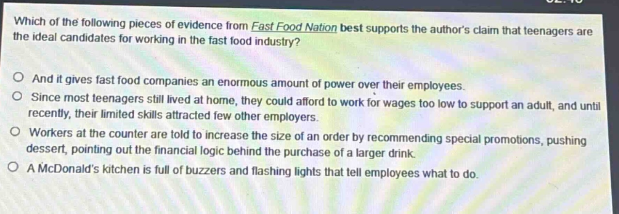 which of the following pieces of evidence from fast food nation best supports the authors claim that teenagers are the ideal candidates for working in the fast food industry?\n\nand it gives fast food companies an enormous amount of power over their employees.\nsince most teenagers still lived at home, they could afford to work for wages too low to support an adult, and until recently, their limited skills attracted few other employers.\nworkers at the counter are told to increase the size of an order by recommending special promotions, pushing dessert, pointing out the financial logic behind the purchase of a larger drink.\na mcdonalds kitchen is full of buzzers and flashing lights that tell employees what to do.