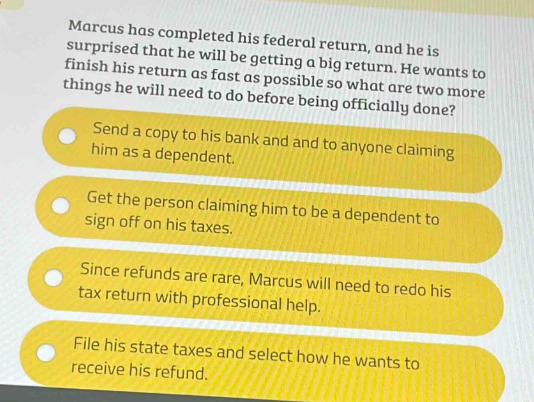 marcus has completed his federal return, and he is surprised that he will be getting a big return. he wants to finish his return as fast as possible so what are two more things he will need to do before being officially done?\nsend a copy to his bank and and to anyone claiming him as a dependent.\nget the person claiming him to be a dependent to sign off on his taxes.\nsince refunds are rare, marcus will need to redo his tax return with professional help.\nfile his state taxes and select how he wants to receive his refund.