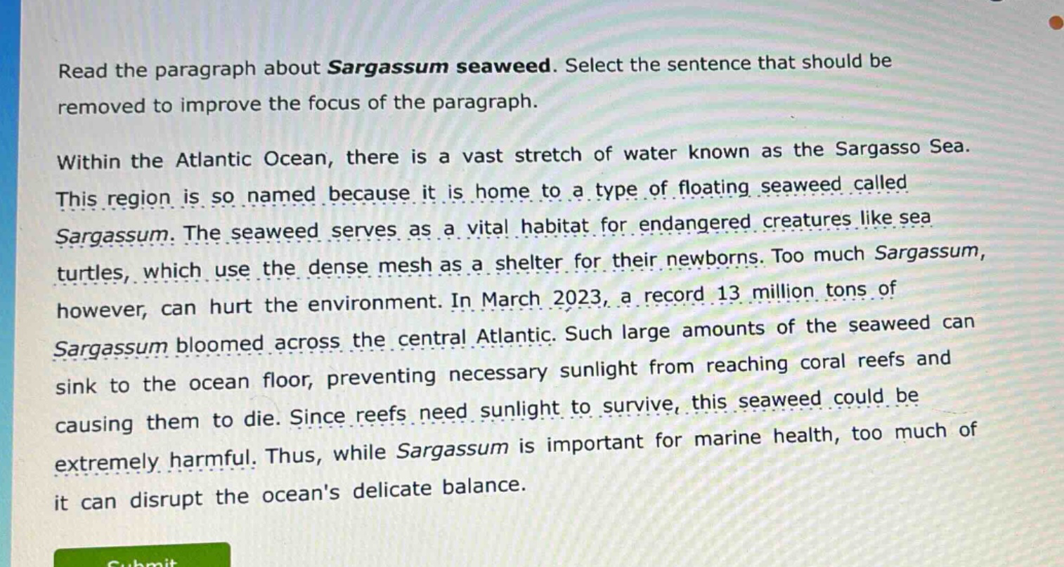 read the paragraph about sargassum seaweed. select the sentence that should be removed to improve the focus of the paragraph.\n\nwithin the atlantic ocean, there is a vast stretch of water known as the sargasso sea. this region is so named because it is home to a type of floating seaweed called sargassum. the seaweed serves as a vital habitat for endangered creatures like sea turtles, which use the dense mesh as a shelter for their newborns. too much sargassum, however, can hurt the environment. in march 2023, a record 13 million tons of sargassum bloomed across the central atlantic. such large amounts of the seaweed can sink to the ocean floor, preventing necessary sunlight from reaching coral reefs and causing them to die. since reefs need sunlight to survive, this seaweed could be extremely harmful. thus, while sargassum is important for marine health, too much of it can disrupt the oceans delicate balance.