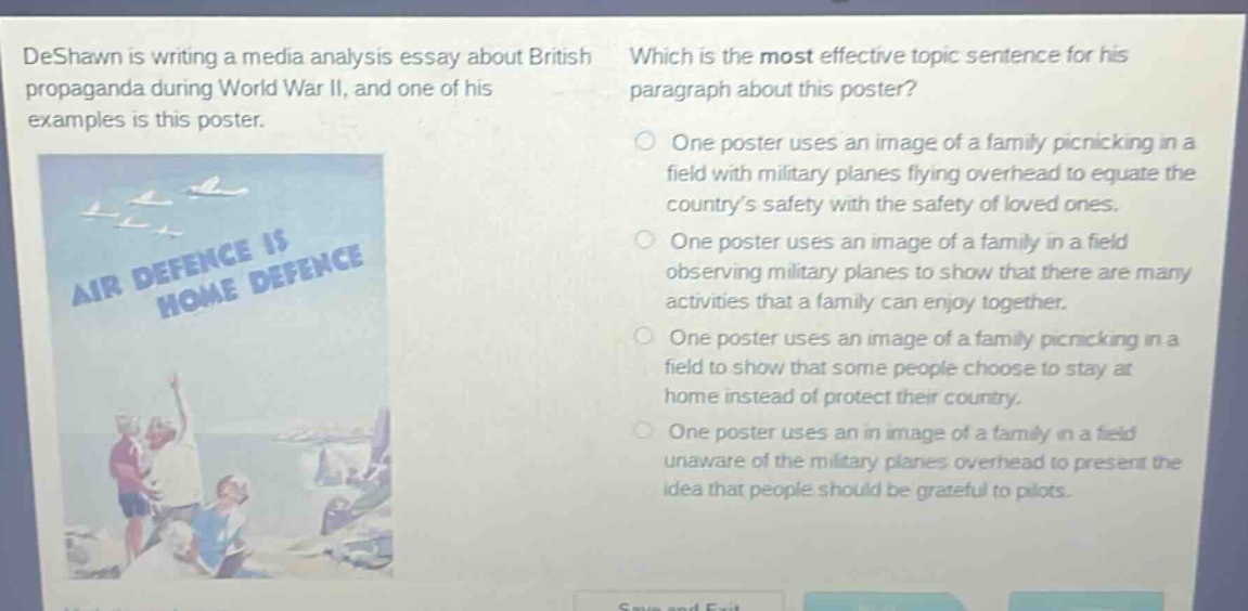 deshawn is writing a media analysis essay about british propaganda during world war ii, and one of his examples is this poster. which is the most effective topic sentence for his paragraph about this poster? one poster uses an image of a family picnicking in a field with military planes flying overhead to equate the countrys safety with the safety of loved ones. one poster uses an image of a family in a field observing military planes to show that there are many activities that a family can enjoy together. one poster uses an image of a family picnicking in a field to show that some people choose to stay at home instead of protect their country. one poster uses an in image of a family in a field unaware of the military planes overhead to present the idea that people should be grateful to pilots.