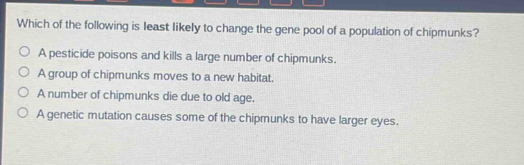 which of the following is least likely to change the gene pool of a population of chipmunks?\na pesticide poisons and kills a large number of chipmunks.\na group of chipmunks moves to a new habitat.\na number of chipmunks die due to old age.\na genetic mutation causes some of the chipmunks to have larger eyes.