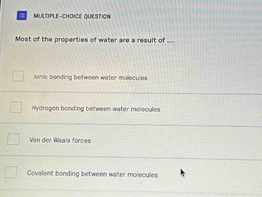 multiple - choice question\nmost of the properties of water are a result of...\n□ ionic bonding between water molecules\n□ hydrogen bonding between water molecules\n□ van der waals forces\n□ covalent bonding between water molecules