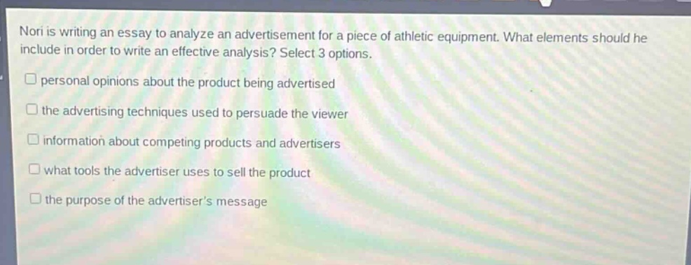 nori is writing an essay to analyze an advertisement for a piece of athletic equipment. what elements should he include in order to write an effective analysis? select 3 options.\n□ personal opinions about the product being advertised\n□ the advertising techniques used to persuade the viewer\n□ information about competing products and advertisers\n□ what tools the advertiser uses to sell the product\n□ the purpose of the advertisers message