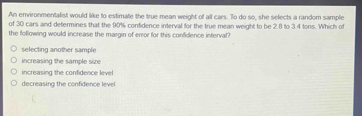 an environmentalist would like to estimate the true mean weight of all cars. to do so, she selects a random sample of 30 cars and determines that the 90% confidence interval for the true mean weight to be 2.8 to 3.4 tons. which of the following would increase the margin of error for this confidence interval?\nselecting another sample\nincreasing the sample size\nincreasing the confidence level\ndecreasing the confidence level