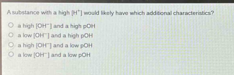 a substance with a high h⁺ would likely have which additional characteristics?\n○ a high oh⁻ and a high poh\n○ a low oh⁻ and a high poh\n○ a high oh⁻ and a low poh\n○ a low oh⁻ and a low poh