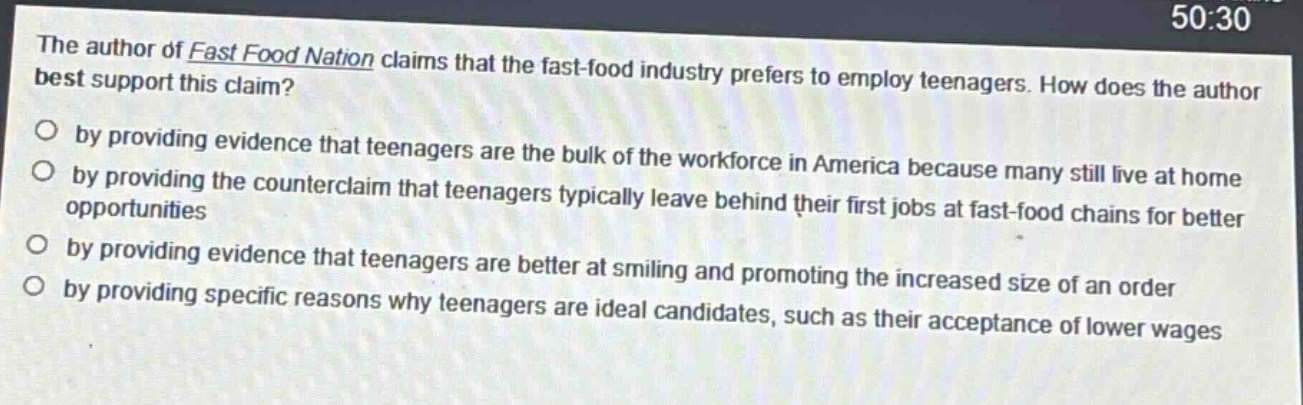 the author of fast food nation claims that the fast - food industry prefers to employ teenagers. how does the author best support this claim?\no by providing evidence that teenagers are the bulk of the workforce in america because many still live at home\no by providing the counterclaim that teenagers typically leave behind their first jobs at fast - food chains for better opportunities\no by providing evidence that teenagers are better at smiling and promoting the increased size of an order\no by providing specific reasons why teenagers are ideal candidates, such as their acceptance of lower wages