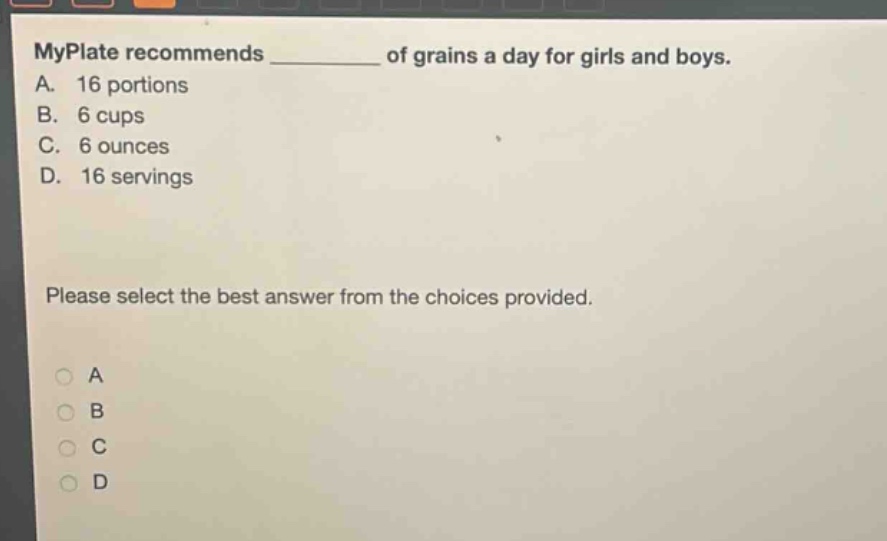 myplate recommends ______ of grains a day for girls and boys.\na. 16 portions\nb. 6 cups\nc. 6 ounces\nd. 16 servings\nplease select the best answer from the choices provided.