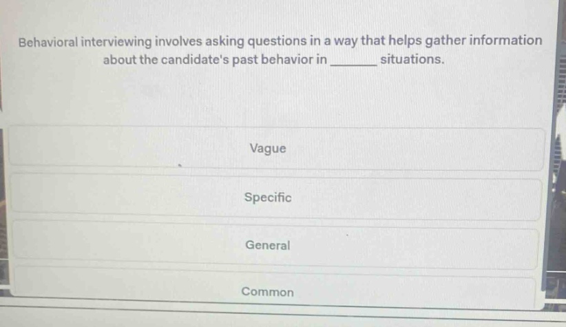 behavioral interviewing involves asking questions in a way that helps gather information about the candidates past behavior in ______ situations.\nvague\nspecific\ngeneral\ncommon