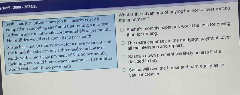sasha has just gotten a new job in a nearby city. after comparison shopping, she found that renting a nice two - bedroom apartment would cost around $800 per month. her utilities would cost about $150 per month. sasha has enough money saved for a down payment, and she found that she can buy a three - bedroom house or condo with a mortgage payment of $1,000 per month, including taxes and homeowners insurance. her utilities would cost about $200 per month. what is the advantage of buying the house over renting the apartment? sashas monthly expenses would be less for buying than for renting. the extra expenses in the mortgage payment cover all maintenance and repairs. sashas down payment will likely be less if she decided to buy. sasha will own the house and earn equity as its value increases.