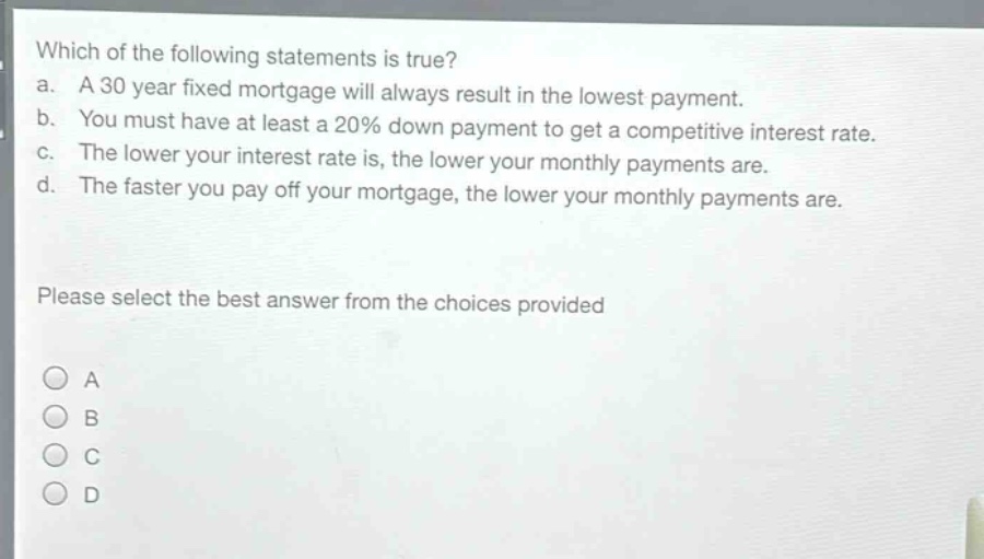 which of the following statements is true?\na. a 30 - year fixed mortgage will always result in the lowest payment.\nb. you must have at least a 20% down payment to get a competitive interest rate.\nc. the lower your interest rate is, the lower your monthly payments are.\nd. the faster you pay off your mortgage, the lower your monthly payments are.\nplease select the best answer from the choices provided\na\nb\nc\nd