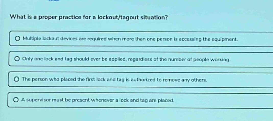 what is a proper practice for a lockout/tagout situation?\nmultiple lockout devices are required when more than one person is accessing the equipment.\nonly one lock and tag should ever be applied, regardless of the number of people working.\nthe person who placed the first lock and tag is authorized to remove any others.\na supervisor must be present whenever a lock and tag are placed.