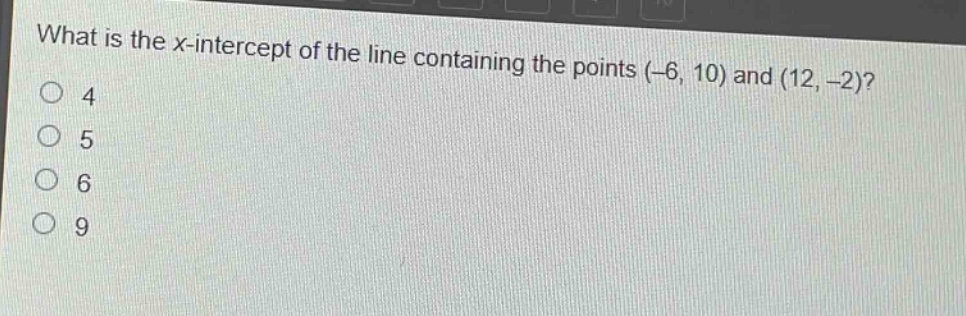 what is the x - intercept of the line containing the points (-6, 10) and (12, -2)?\n4\n5\n6\n9