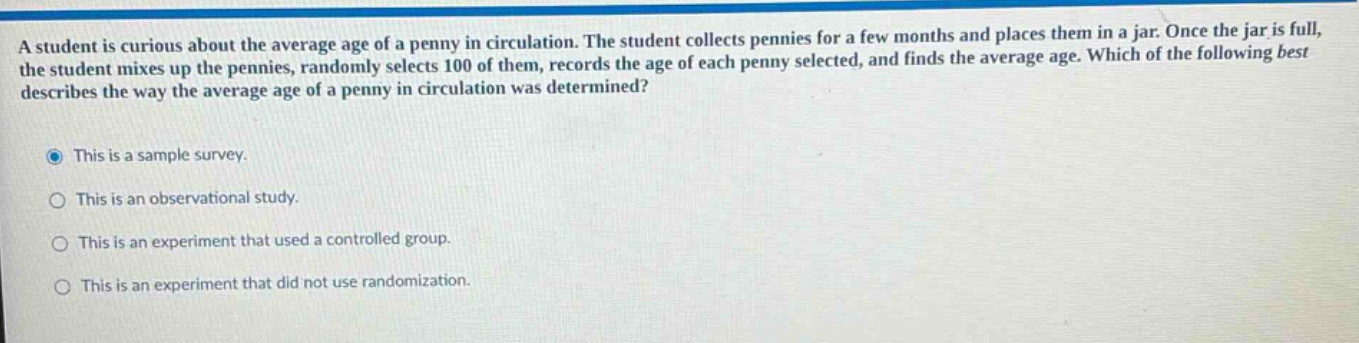 a student is curious about the average age of a penny in circulation. the student collects pennies for a few months and places them in a jar. once the jar is full, the student mixes up the pennies, randomly selects 100 of them, records the age of each penny selected, and finds the average age. which of the following best describes the way the average age of a penny in circulation was determined? this is a sample survey. this is an observational study. this is an experiment that used a controlled group. this is an experiment that did not use randomization.