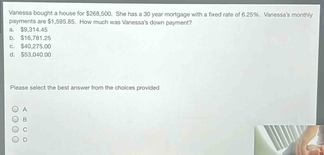 vanessa bought a house for $268,500. she has a 30 - year mortgage with a fixed rate of 6.25%. vanessas monthly payments are $1,595.85. how much was vanessas down payment?\na. $9,314.45\nb. $16,781.25\nc. $40,275.00\nd. $53,040.00\nplease select the best answer from the choices provided