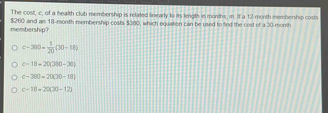 the cost, c, of a health club membership is related linearly to its length in months, m. if a 12 - month membership costs $260 and an 18 - month membership costs $380, which equation can be used to find the cost of a 30 - month membership?\n\n$c - 380=\frac{1}{20}(30 - 18)$\n\n$c - 18 = 20(380 - 30)$\n\n$c - 380 = 20(30 - 18)$\n\n$c - 18 = 20(30 - 12)$