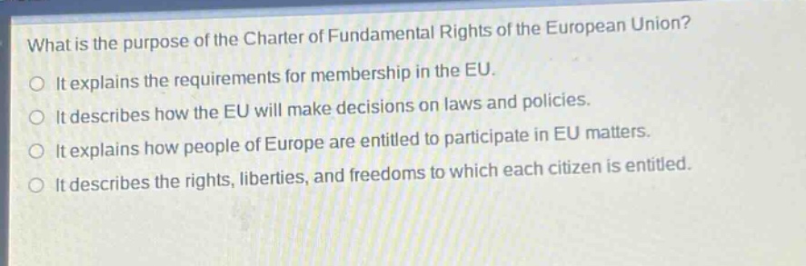 what is the purpose of the charter of fundamental rights of the european union?\nit explains the requirements for membership in the eu.\nit describes how the eu will make decisions on laws and policies.\nit explains how people of europe are entitled to participate in eu matters.\nit describes the rights, liberties, and freedoms to which each citizen is entitled.