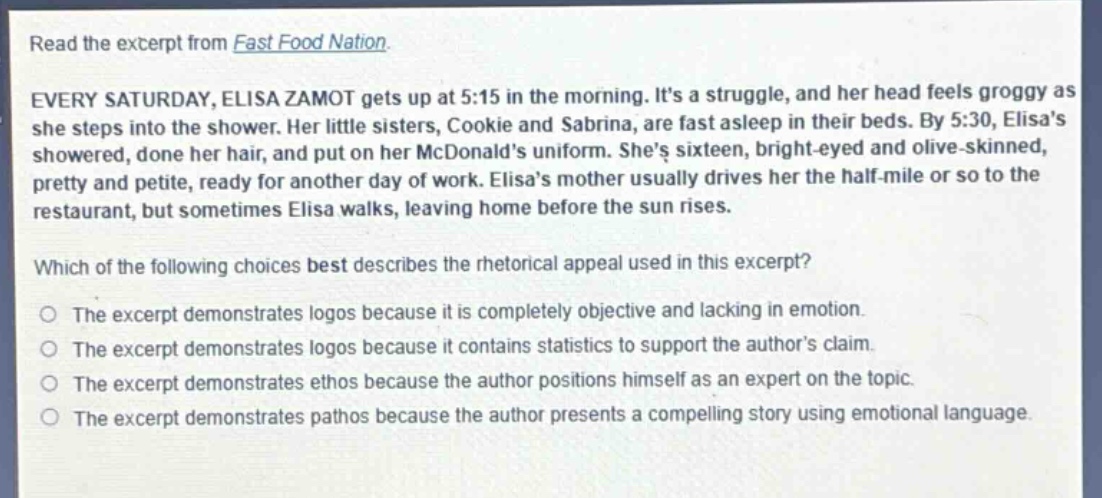 read the excerpt from fast food nation.\nevery saturday, elisa zamot gets up at 5:15 in the morning. its a struggle, and her head feels groggy as she steps into the shower. her little sisters, cookie and sabrina, are fast asleep in their beds. by 5:30, elisas showered, done her hair, and put on her mcdonalds uniform. shes sixteen, bright - eyed and olive - skinned, pretty and petite, ready for another day of work. elisas mother usually drives her the half - mile or so to the restaurant, but sometimes elisa walks, leaving home before the sun rises.\nwhich of the following choices best describes the rhetorical appeal used in this excerpt?\nthe excerpt demonstrates logos because it is completely objective and lacking in emotion.\nthe excerpt demonstrates logos because it contains statistics to support the authors claim.\nthe excerpt demonstrates ethos because the author positions himself as an expert on the topic.\nthe excerpt demonstrates pathos because the author presents a compelling story using emotional language.