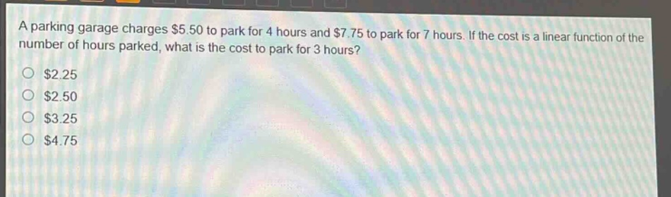 a parking garage charges $5.50 to park for 4 hours and $7.75 to park for 7 hours. if the cost is a linear function of the number of hours parked, what is the cost to park for 3 hours?\n$2.25\n$2.50\n$3.25\n$4.75