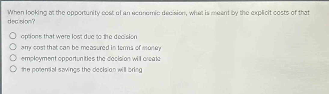 when looking at the opportunity cost of an economic decision, what is meant by the explicit costs of that decision?\noptions that were lost due to the decision\nany cost that can be measured in terms of money\nemployment opportunities the decision will create\nthe potential savings the decision will bring