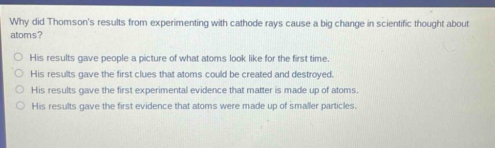 why did thomsons results from experimenting with cathode rays cause a big change in scientific thought about atoms?\nhis results gave people a picture of what atoms look like for the first time.\nhis results gave the first clues that atoms could be created and destroyed.\nhis results gave the first experimental evidence that matter is made up of atoms.\nhis results gave the first evidence that atoms were made up of smaller particles.