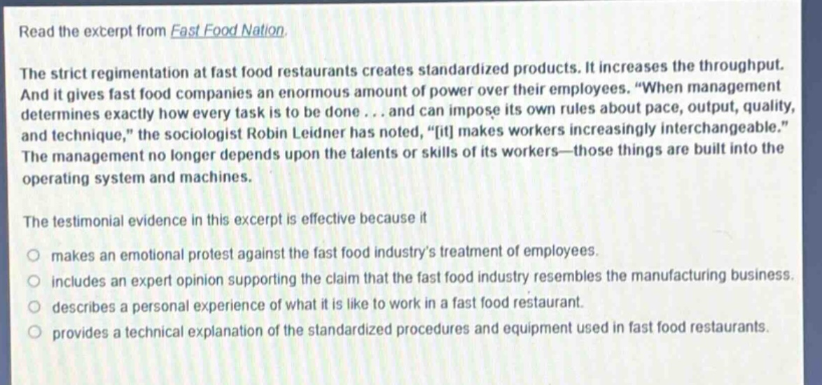 read the excerpt from fast food nation.\nthe strict regimentation at fast food restaurants creates standardized products. it increases the throughput. and it gives fast food companies an enormous amount of power over their employees. “when management determines exactly how every task is to be done... and can impose its own rules about pace, output, quality, and technique,” the sociologist robin leidner has noted, “it makes workers increasingly interchangeable.” the management no longer depends upon the talents or skills of its workers—those things are built into the operating system and machines.\nthe testimonial evidence in this excerpt is effective because it\n○ makes an emotional protest against the fast food industry’s treatment of employees.\n○ includes an expert opinion supporting the claim that the fast food industry resembles the manufacturing business.\n○ describes a personal experience of what it is like to work in a fast food restaurant.\n○ provides a technical explanation of the standardized procedures and equipment used in fast food restaurants.