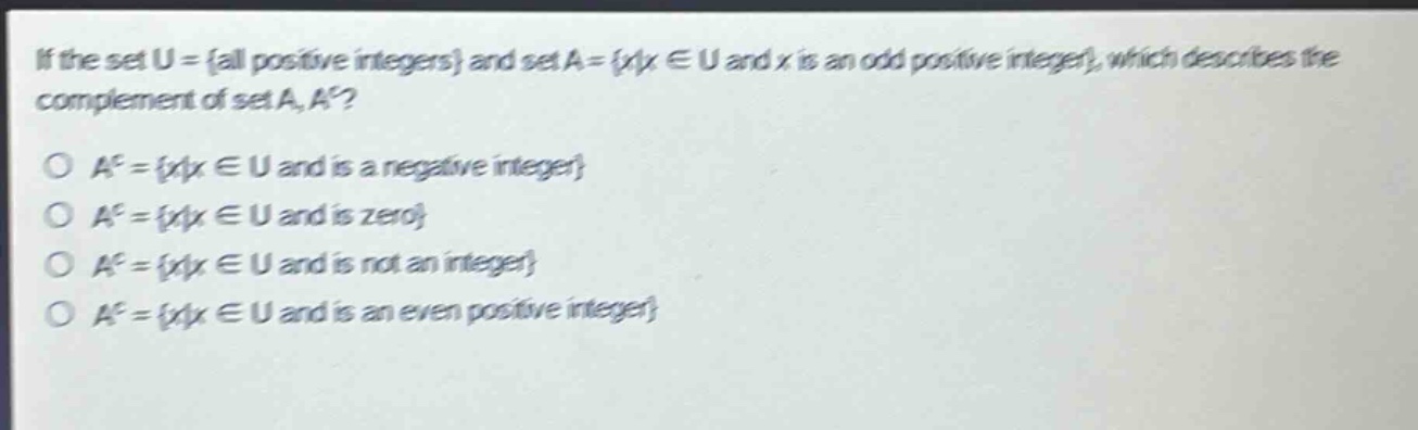 if the set u = {all positive integers} and set a = {x|x ∈ u and x is an odd positive integer}, which describes the complement of set a, a^c?\no a^c = {x|x ∈ u and is a negative integer}\no a^c = {x|x ∈ u and is zero}\no a^c = {x|x ∈ u and is not an integer}\no a^c = {x|x ∈ u and is an even positive integer}
