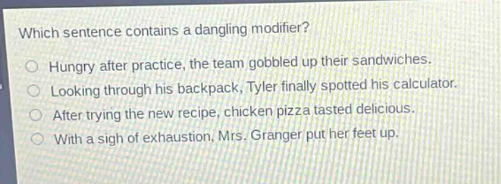 which sentence contains a dangling modifier?\nhungry after practice, the team gobbled up their sandwiches.\nlooking through his backpack, tyler finally spotted his calculator.\nafter trying the new recipe, chicken pizza tasted delicious.\nwith a sigh of exhaustion, mrs. granger put her feet up.