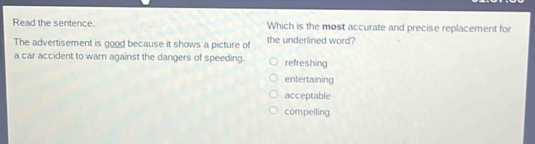 read the sentence. the advertisement is good because it shows a picture of a car accident to warn against the dangers of speeding. which is the most accurate and precise replacement for the underlined word? refreshing entertaining acceptable compelling