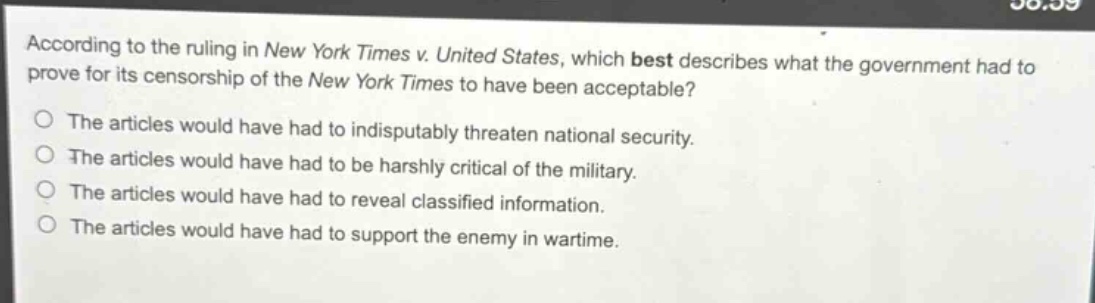 according to the ruling in new york times v. united states, which best describes what the government had to prove for its censorship of the new york times to have been acceptable?\nthe articles would have had to indisputably threaten national security.\nthe articles would have had to be harshly critical of the military.\nthe articles would have had to reveal classified information.\nthe articles would have had to support the enemy in wartime.