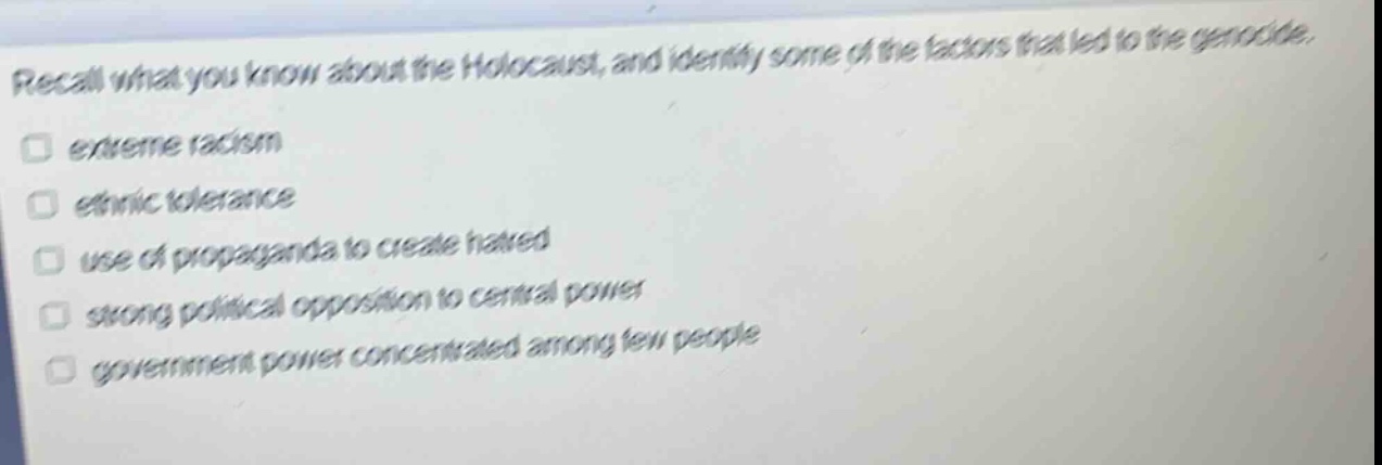 recall what you know about the holocaust, and identify some of the factors that led to the genocide.\n□ extreme racism\n□ ethnic tolerance\n□ use of propaganda to create hatred\n□ strong political opposition to central power\n□ government power concentrated among few people