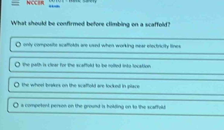 what should be confirmed before climbing on a scaffold?\nonly composite scaffolds are used when working near electricity lines\nthe path is clear for the scaffold to be rolled into location\nthe wheel brakes on the scaffold are locked in place\na competent person on the ground is holding on to the scaffold