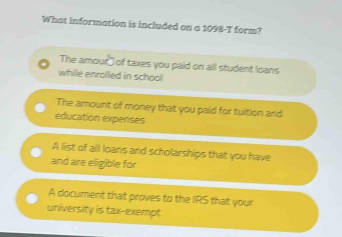 what information is included on a 1098 - t form?\nthe amount of taxes you paid on all student loans while enrolled in school\nthe amount of money that you paid for tuition and education expenses\na list of all loans and scholarships that you have and are eligible for\na document that proves to the irs that your university is tax - exempt