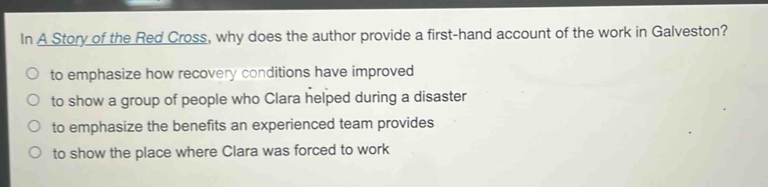 in a story of the red cross, why does the author provide a first - hand account of the work in galveston?\no to emphasize how recovery conditions have improved\no to show a group of people who clara helped during a disaster\no to emphasize the benefits an experienced team provides\no to show the place where clara was forced to work