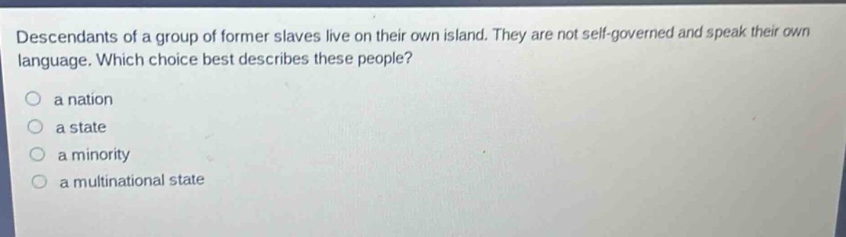 descendants of a group of former slaves live on their own island. they are not self - governed and speak their own language. which choice best describes these people?\n○ a nation\n○ a state\n○ a minority\n○ a multinational state