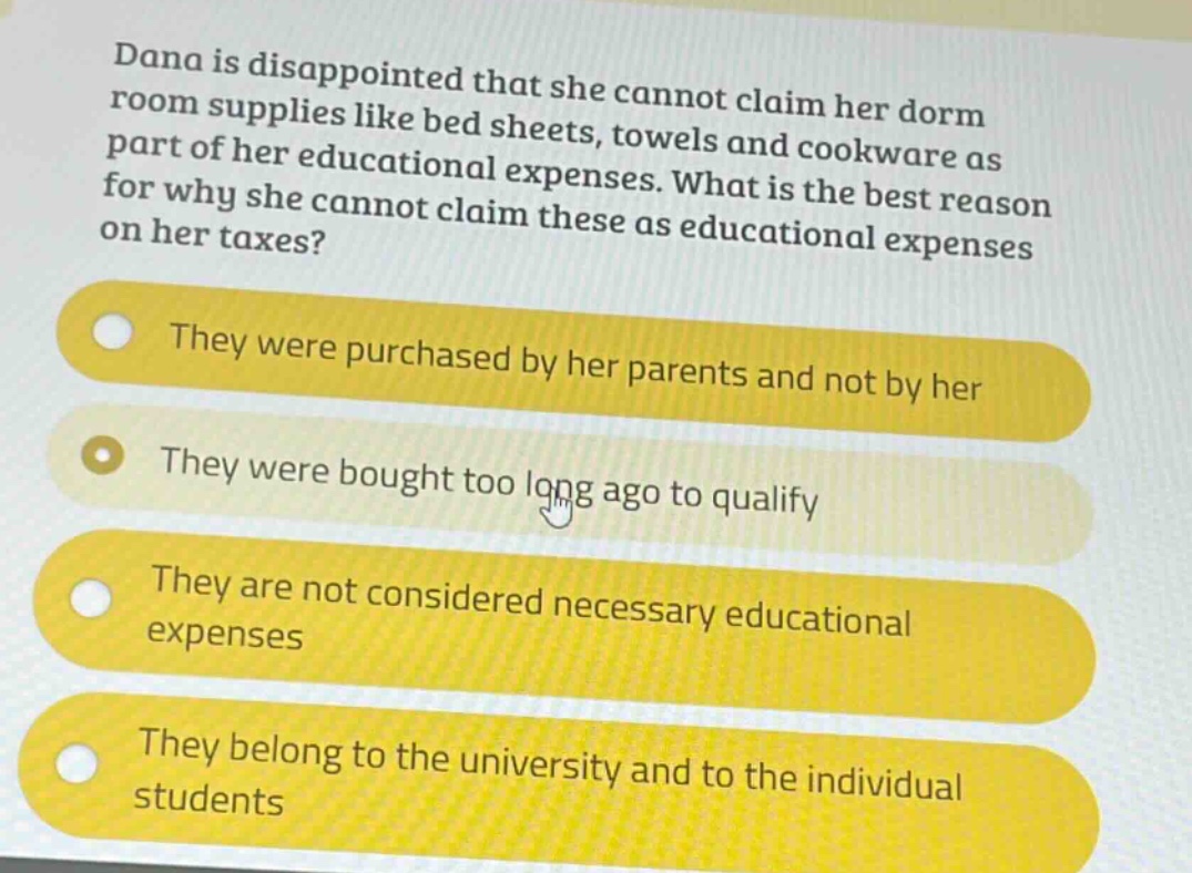dana is disappointed that she cannot claim her dorm room supplies like bed sheets, towels and cookware as part of her educational expenses. what is the best reason for why she cannot claim these as educational expenses on her taxes?\nthey were purchased by her parents and not by her\nthey were bought too long ago to qualify\nthey are not considered necessary educational expenses\nthey belong to the university and to the individual students