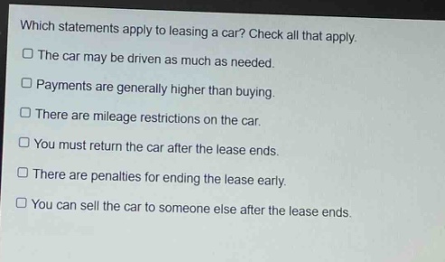 which statements apply to leasing a car? check all that apply.\nthe car may be driven as much as needed.\npayments are generally higher than buying.\nthere are mileage restrictions on the car.\nyou must return the car after the lease ends.\nthere are penalties for ending the lease early.\nyou can sell the car to someone else after the lease ends.