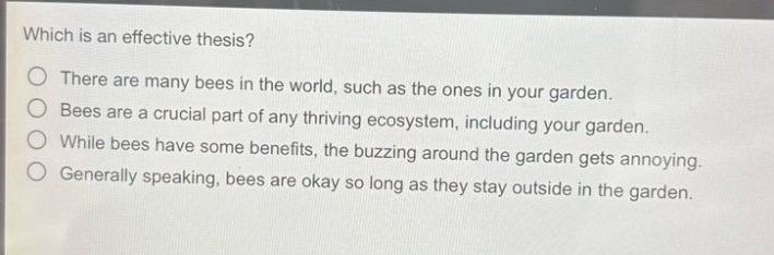 which is an effective thesis?\nthere are many bees in the world, such as the ones in your garden.\nbees are a crucial part of any thriving ecosystem, including your garden.\nwhile bees have some benefits, the buzzing around the garden gets annoying.\ngenerally speaking, bees are okay so long as they stay outside in the garden.