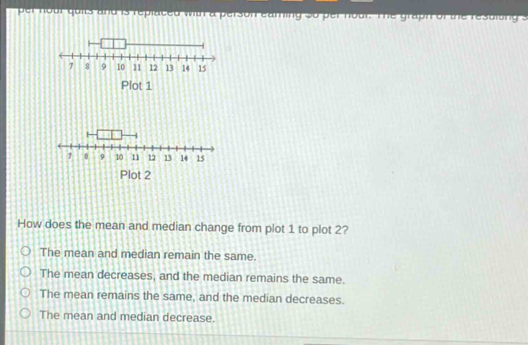 how does the mean and median change from plot 1 to plot 2?\nthe mean and median remain the same.\nthe mean decreases, and the median remains the same.\nthe mean remains the same, and the median decreases.\nthe mean and median decrease.