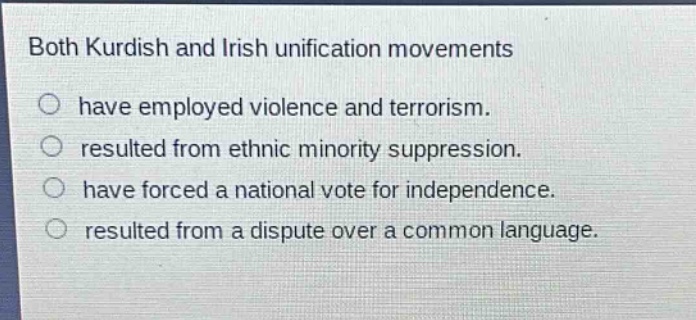 both kurdish and irish unification movements\n○ have employed violence and terrorism.\n○ resulted from ethnic minority suppression.\n○ have forced a national vote for independence.\n○ resulted from a dispute over a common language.